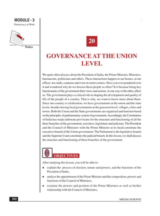 SOCIAL SCIENCE
MODULE - 3 Governance at the Union Level
Democracy at Work
102
Notes
20
GOVERNANCEAT THE UNION
LEVEL
We quite often discuss about the President of India, the Prime Minister, Ministers,
bureaucrats, politicians and others. These interactions happen in our homes, at our
offices, tea-stalls, canteens and even on street corners. Have you ever pondered over
it and wondered why do we discuss these people so often? It is because being key
functionariesofthegovernmenttheirviewsandactions,inonewayortheother,affect
us. The government plays a critical role in shaping the development and quality of
life of the people of a country. That is why, we want to know more about them.
Since our country is a federation, we have governments at the union and the state
levels, besides having local governments at the grassroot level, villages, cities and
towns. Both the Union and the State governments are organized and function based
ontheprinciplesofparliamentarysystemofgovernment.Accordingly,theConstitution
of India has made elaborate provisions for the structure and functioning of all the
threebranchesofthegovernment,executive,legislatureandjudiciary.ThePresident
and the Council of Ministers with the Prime Minister at its head constitute the
executive branch of the Union government. The Parliament is the legislative branch
andtheSupremeCourtconstitutesthejudicialbranch.Inthislesson,weshalldiscuss
the structure and functioning of these branches of the government.
OBJECTIVES
After studying this lesson, you will be able to:
explain the process of election, tenure and powers, and the functions of the
President of India;
analyse the appointment of the Prime Minister and the composition, powers and
functions of the Council of Ministers;
examine the powers and position of the Prime Ministers as well as his/her
relationship with the Council of Ministers;
 