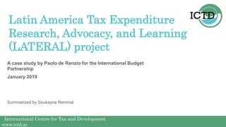 International Centre for Tax and Development
www.ictd.ac
International Centre for Tax and Development
www.ictd.ac
A case study by Paolo de Renzio for the International Budget
Partnership
January 2019
Latin America Tax Expenditure
Research, Advocacy, and Learning
(LATERAL) project
Summarized by Soukayna Remmal
 