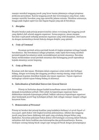 manajer memikul tanggung jawab yang besar karena jabatannya sebagai pimpinan
pelaksana perusahaan. Karena tanggung jawab dan wewenangnya yang besar, maka
manajer memiliki bawahan yang juga memiliki jabatan tertentu. Demikian seterusnya,
hingga pada tingkat supervisor dan bagian-bagian yang ada di bawahnya.
3. Discipline
Disiplin berakar pada prinsip proporsionalitas antara wewenang dan tanggung jawab
yang dipikul oleh seluruh anggota organisasi. Semua pegawai, atasan maupun
bawahan wajib patuh terhadap peraturan organisasi yang telah disepakati, oleh karena
itu dengan mematuhinya berarti bekerja dengan disiplin yang optimal.
4. Unity of Command
Kesatuan perintah artinya perintah berada di tingkat pimpinan tertinggi kepada
bawahannya. Jika bawahannya sebagai pimpinan, maka iapun berwenang memberi
perintah kepada bawahannya untuk menindaklanjuti perintah atasannya. Bawahan
hanya melaksanakan sesuai perintah atasannya dan bertanggung jawab sepenuhnya
kepada atasannya secara langsung.
5. Unity of Direction
Kesatuan arah dan tujuan. Meskipun dalam organisasi selalu terdiri dari berbagai
bidang, dengan wewenang dan tanggung jawabnya masing-masing, tetapi seluruh
pelaksanaan kegiatan diarahkan kepada satu tujuan organisasi. Tujuan organisasi
melingkupi seluruh tujuan bidang-bidang di dalamnya.
6. Subordination of Individual Interest into General Interest
Prinsip ini berkaitan dengan kaidah kemaslhatan umum lebih diutamakan
daripada kemaslahatan pribadi. Oleh sebab itu kepentingan organisasi harus
didahulukan daripada kepentingan pribadi, bahkan suksesnya kepentingan organisasi
akan berdampak positif bagi kehidupan pribadi, baik sebagai manajer maupun sebagai
karyawan biasa.
7. Remuneration of Personnel
Prinsip ini berakar dari prinsip keadilan yang kaidahnya berbunyi al-ujrah biqadr al-
masyaqah, upah diukur oleh tingkat kesulitan pekerjaannya. Jabatan dan tanggung
jawab yang besar harus didukung oleh upah yang seimbang dengan beban yang
dipikulnya. Kesulitan pekerjaan bukan diukur oleh kelelagan seseorang dalam bekerja,
melainkan oleh factor keahlian atau keterampilan dan profesionalitasnya. Karena,
meskipun seorang tukang becak sangat cape mengayuh becak dengan penumpangnya
 