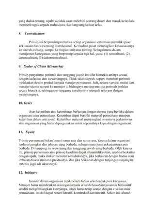 yang duduk tenang, upahnya tidak akan melebihi seorang dosen dan masuk kelas lalu
memberi tugas kepada mahasiswa, dan langsung keluar kelas.
8. Centralization
Prinsip ini berpandangan bahwa setiap organisasi senantiasa memiliki pusat
kekuasaan dan wewenang instruksional. Kemudian pusat membagikan kekuasaannya
ke daerah, cabang, sampai ke tingkat unit atau ranting. Sebagaimana dalam
manajemen kenegaraan yang berprinsip kepada tiga hal, yaitu: (1) sentralisasi; (2)
desentralisasi; (3) dekonsentralisasi.
9. Scalar of Chain (Hierarchy)
Prinsip penyaluran perintah dan tanggung jawab bersifat hierarkis artinya sesuai
dengan kafasitas dan wewenangnya. Tidak salah kaprah, seperti memberi perintah
melakukan desain produk kepada manajer pemasaran. Jadi, secara vertical mulai dari
manajer utama sampai ke manajer di bidangnya masing-masing perintah berlaku
secara hierarkis, sehingga pertanggung jawabannya menjadi relevans dengan
wewenangnya.
10. Order
Asas ketertiban atau keteraturan berkaitan dengan norma yang berlaku dalam
organisasi atau perusahaan. Ketertiban dapat bersifat material perusahaan maupun
ketertiban dalam arti sosial. Ketertiban material menyangkut inventaris perkantoran
atau organisasi yang harus dipergunakan untuk sepenuhnya kepentingan organisasi.
11. Equity
Prinsip persamaan bukan berarti sama rata dan sama rasa, karena dalam organisasi
terdapat pangkat dan jabatan yang berbeda, sebagaimana jenis pekerjaannya pun
berbeda. Di samping itu wewenang dan tanggung jawab yang berbeda. Oleh karena
itu, prinsip persamaan atau prinsip keadilan dapat dikuantifikasikan, apabila berkaitan
dengan upah, maka diukur menurut kedudukannya, jika berkairan dengan bonus atau
imbalan diukur menurut prestasinya, dan jika berkaitan dengan tunjangan-tunjangan
tertentu juga ada ukurannya.
12. Initiative
Inisiatif dalam organisasi tidak berarti bebas sekehendak para karyawan.
Manajer harus memberikan dorongan kepada seluruh bawahannya untuk berinisitif
sendiri mengembangkan kinerjanya, tetapi harus tetap searah dengan visi dan misi
perusahaan. Inisitif dapat berarti kreatif, konstruktif dan inivatif. Selain ini seluruh
 