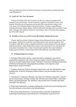 karyawan didorong untuk memiliki kemampuan menyelesaikan masalah pekerjaan
yang dihadapinya.
13. Esprit de Corp (Asas Kesatuan)
Prinsip ini bertitik tolak dari kesatuan visi dan misi yang dicanangkan oleh
organisasi atau perusahaan. Semua komponen organisasi merupakan sistem yang
terpadu. Seluh karyawan bagaiman jarring laba-laba yang bersatu sebagai team
work yang solid memperjuangkan tujuan perusahaan. Loyalitas yang dibangun
terhadap perusahaan dijaga dengan selalu membentuk hubungan dan komunikasi yang
aktif, sehingga antar jabatan structural, antar bidang, antar wewenang dan tanggung
jawab bersifat integral.
14. Stability of Turn-over of Personnel (Kestabilan Jabatan Karyawan)
Prinsip stabilitas jabatan berkaitan dengan kesinambungan kinerja organisasi atau
perusahaan. Manajemen yang baik yang dilaksanakan oleh sebuah organisasi atau
perusahaan tidak akan sering mengganti pejabatnya, karena dengan sering mengganti
pejabat perusahaan, maka pelaksanaan program akan kembali ke nol, meskipun ada
yang dapat melanjutkannya, Tetapi, biasanya ganti pejabat akan ganti kebijakan,
dengan ganti kebijakan, maka berganti pula arah pekerjaan yang dilaksanakan.
B. Prinsip-prinsip Governance
1. Partisipasi Masyarakat, Semua warga masyarakat mempunyai suara dalam
pengambilan keputusan, baik secara langsung maupun melalui lembaga perwakilan
sah yang mewakili kepentingan mereka. Partisipasi menyeluruh dibangun berdasarkan
kebebasan berkumpul dan mengungkapkan pendapat, serta kapasitas untuk
berpartisipasi secara konstruktif.
2. Tegaknya Supremasi Hukum, Kerangka hukum harus adil dan diberlakukan tanpa
pandang bulu, termasuk di dalamnya hukum-hukum yang menyangkut hak asasi
manusia.
3. Transparansi, Tranparansi dibangun atas dasar arus informasi yang bebas. Seluruh
proses pemerintahan, lembaga-lembaga dan informasi perlu dapat diakses oleh pihak-
pihak yang berkepentingan, dan informasi yang tersedia harus memadai agar dapat
dimengerti dan dipantau.
4. Peduli pada Stakeholder, Lembaga-lembaga dan seluruh proses pemerintahan harus
berusaha melayani semua pihak yang berkepentingan.
5. Berorientasi pada Konsensus, Tata pemerintahan yang baik menjembatani
kepentingan-kepentingan yang berbeda demi terbangunnya suatu konsensus
 