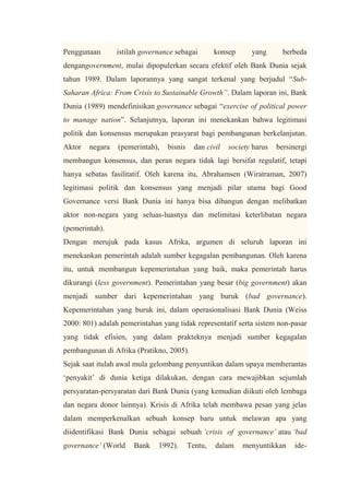 Penggunaan istilah governance sebagai konsep yang berbeda
dengangovernment, mulai dipopulerkan secara efektif oleh Bank Dunia sejak
tahun 1989. Dalam laporannya yang sangat terkenal yang berjudul “Sub-
Saharan Africa: From Crisis to Sustainable Growth”. Dalam laporan ini, Bank
Dunia (1989) mendefinisikan governance sebagai “exercise of political power
to manage nation”. Selanjutnya, laporan ini menekankan bahwa legitimasi
politik dan konsensus merupakan prasyarat bagi pembangunan berkelanjutan.
Aktor negara (pemerintah), bisnis dan civil society harus bersinergi
membangun konsensus, dan peran negara tidak lagi bersifat regulatif, tetapi
hanya sebatas fasilitatif. Oleh karena itu, Abrahamsen (Wiratraman, 2007)
legitimasi politik dan konsensus yang menjadi pilar utama bagi Good
Governance versi Bank Dunia ini hanya bisa dibangun dengan melibatkan
aktor non-negara yang seluas-luasnya dan melimitasi keterlibatan negara
(pemerintah).
Dengan merujuk pada kasus Afrika, argumen di seluruh laporan ini
menekankan pemerintah adalah sumber kegagalan pembangunan. Oleh karena
itu, untuk membangun kepemerintahan yang baik, maka pemerintah harus
dikurangi (less government). Pemerintahan yang besar (big government) akan
menjadi sumber dari kepemerintahan yang buruk (bad governance).
Kepemerintahan yang buruk ini, dalam operasionalisasi Bank Dunia (Weiss
2000: 801) adalah pemerintahan yang tidak representatif serta sistem non-pasar
yang tidak efisien, yang dalam prakteknya menjadi sumber kegagalan
pembangunan di Afrika (Pratikno, 2005).
Sejak saat itulah awal mula gelombang penyuntikan dalam upaya memberantas
„penyakit‟ di dunia ketiga dilakukan, dengan cara mewajibkan sejumlah
persyaratan-persyaratan dari Bank Dunia (yang kemudian diikuti oleh lembaga
dan negara donor lainnya). Krisis di Afrika telah membawa pesan yang jelas
dalam memperkenalkan sebuah konsep baru untuk melawan apa yang
diidentifikasi Bank Dunia sebagai sebuah ‘crisis of governance’ atau ‘bad
governance’ (World Bank 1992). Tentu, dalam menyuntikkan ide-
 
