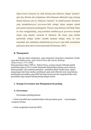 idegovernance semacam itu, telah diusung pula diskursus sebagai “pemanis”
agar bisa diterima dan terlegitimasi oleh kekuasaan diktatorial yang memang
banyak berkuasa saat itu. Diskursus “pemanis” itu adalah promosi demokrasi
yang memperkuat good governance baik sebagai tujuan maupun sebuah
persyaratan kerjasama pembangunan. Wacana yang diinisiasi oleh Bank Dunia
ini terus menggelinding, yang kemudian membuat good governance menjadi
slogan yang populer, termasuk di Indonesia. Ide utama yang melihat
pemerintah sebagai sumber masalah daripada sebagai solusi ini terus
merambah, dan melahirkan pendefinisian governance yang lebih menekankan
pada peran aktor-aktor di luar pemerintah (Wiratraman, 2007).
B. Management
Ada dua tokoh manajemen ,yang mengawali munculnya manajemen ilmiah,
yang akan dibahas disini, yaitu: Robert Owen dan Charles Babbage.
Robert Owen ( 1771-1858)
Pada permulaan tahun 1800 an : Robert Owen, seorang manajer beberapa pabrik
pemintalan kapas di New Lanark Skotlandia.Menekankan penting unsur manusia
dalam produksi. Dia membuat perbaikan - perbaikan dalam kondisi kerja, seperti
pengurangan hari kerja standar, pembatasan anak-anak dibawah umur yang bekerja,
membangun perumahan yang lebih baik bagi karayawan dan mengoperasikan toko
perusahaan yang menjual barang-barang dengan murah.
3. Kenapa Governance dan Management itu penting
A. Governance
Governance penting karena:
– Untuk menambah dan memaksimalkan nilai perusahaan guna memenangkan
kompetisi Global.
– Untuk menghindari fraud dan KKN.
 