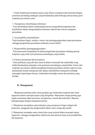 – Untuk mendorong terciptanya pasar yang efisien, transparan dan konsisten dengan
peraturan perundang-undangan yang berlandaskan pada beberapa prinsip dasar good
corporate governance yaitu :
1. Transparency (keterbukaan informasi)
Yaitu keterbukaan dalam melaksanakan proses pengambilan keputusan dan
keterbukaan dalam mengemukakan informasi materiil dan relevan mengenai
perusahaan.
2. Accountability (akuntabilitas)
Yaitu kejelasan fungsi, struktur, sistem, dan pertanggungjawaban organ perusahaan
sehingga pengelolaan perusahaan terlaksana secara efektif.
3. Responsibility (pertanggungjawaban)
Yaitu kesesuaian (kepatuhan) di dalam pengelolaan perusahaan terhadap prinsip
korporasi yang sehat serta peraturan perundangan yang berlaku.
4. Fairness (kesetaraan dan kewajaran)
Yaitu perlakuan yang adil dan setara di dalam memenuhi hak stakeholder yang
timbul berdasarkan perjanjian serta peraturan perundangan yang berlaku. Esensi dari
corporate governance adalah peningkatan kinerja perusahaan melalui supervisi atau
pemantauan kinerja manajemen dan adanya akuntabilitas manajemen terhadap
pemangku kepentingan lainnya, berdasarkan kerangka aturan dan peraturan yang
berlaku.
B. Management
Manajemen penting untuk semua gerakan agar berhasilnya kegiatan dari suatu
organisasi dalam mencapai tujuan yang diinginkan. Manajemen sangat penting agar
segala sesuatunya dapat terencana, terorganisasi, terarah dan terkontrol. Manusia
berkepentingan dengan manajemen karena:
1. Manajemen merupakan suatu kekuatan yang mempunyai fungsi sebagai alat
pemersatu, penggerak dan pengkoordinir faktor alam, tenaga dan modal.
2. Manajemen merupakn suatu sistem kerja yang rasional dalam mencapai tujuan
organisasi, sehingga menghasilkan efektisvitas dan efesiensi kerja serta produktifitas
dan kepuasan.
 