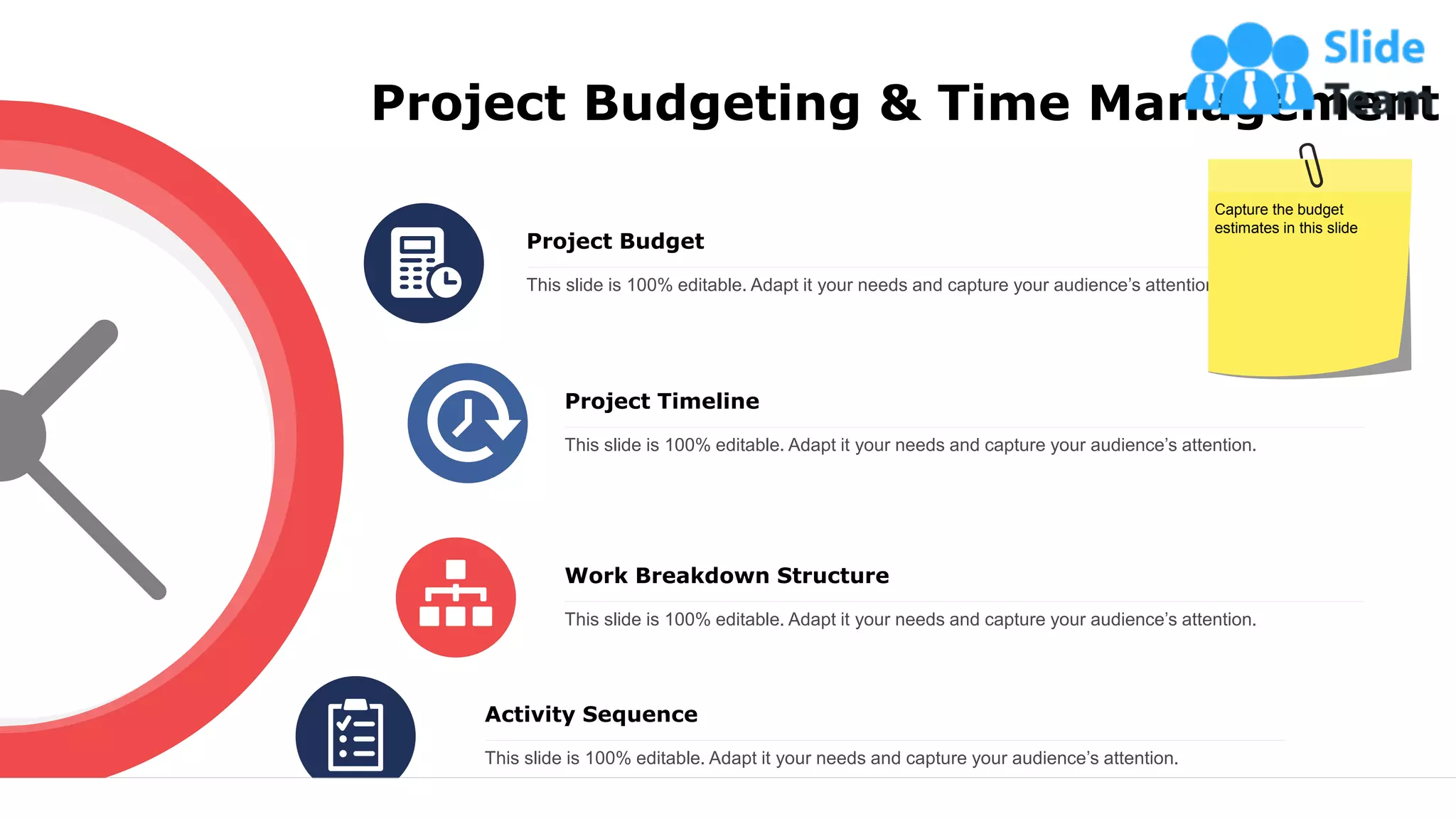 Project Budgeting & Time Management
Project Budget
This slide is 100% editable. Adapt it your needs and capture your audience’s attention.
Project Timeline
This slide is 100% editable. Adapt it your needs and capture your audience’s attention.
Work Breakdown Structure
This slide is 100% editable. Adapt it your needs and capture your audience’s attention.
Activity Sequence
This slide is 100% editable. Adapt it your needs and capture your audience’s attention.
Capture the budget
estimates in this slide
15
 