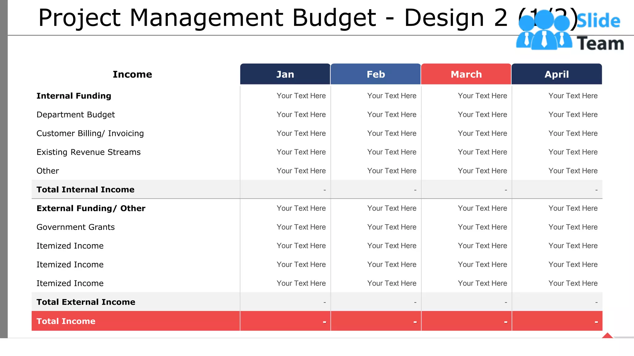 Project Management Budget - Design 2 (1/2)
Jan Feb March April
Income
Internal Funding Your Text Here Your Text Here Your Text Here Your Text Here
Department Budget Your Text Here Your Text Here Your Text Here Your Text Here
Customer Billing/ Invoicing Your Text Here Your Text Here Your Text Here Your Text Here
Existing Revenue Streams Your Text Here Your Text Here Your Text Here Your Text Here
Other Your Text Here Your Text Here Your Text Here Your Text Here
Total Internal Income - - - -
External Funding/ Other Your Text Here Your Text Here Your Text Here Your Text Here
Government Grants Your Text Here Your Text Here Your Text Here Your Text Here
Itemized Income Your Text Here Your Text Here Your Text Here Your Text Here
Itemized Income Your Text Here Your Text Here Your Text Here Your Text Here
Itemized Income Your Text Here Your Text Here Your Text Here Your Text Here
Total External Income - - - -
Total Income - - - -
17
This slide is 100% editable. Adapt it your needs and capture your audience’s attention.
 