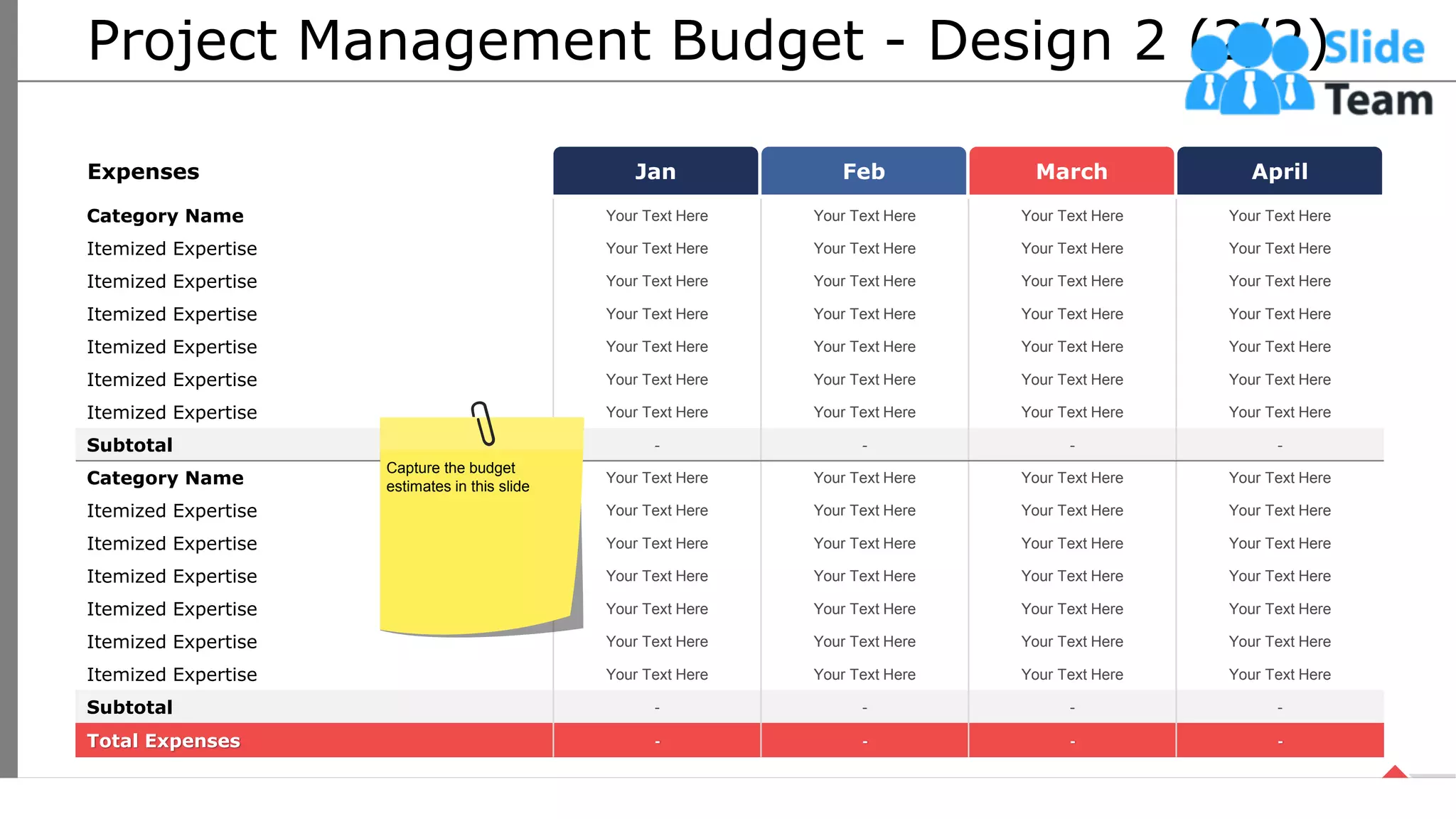 Project Management Budget - Design 2 (2/2)
Jan Feb March April
Expenses
Category Name Your Text Here Your Text Here Your Text Here Your Text Here
Itemized Expertise Your Text Here Your Text Here Your Text Here Your Text Here
Itemized Expertise Your Text Here Your Text Here Your Text Here Your Text Here
Itemized Expertise Your Text Here Your Text Here Your Text Here Your Text Here
Itemized Expertise Your Text Here Your Text Here Your Text Here Your Text Here
Itemized Expertise Your Text Here Your Text Here Your Text Here Your Text Here
Itemized Expertise Your Text Here Your Text Here Your Text Here Your Text Here
Subtotal - - - -
Category Name Your Text Here Your Text Here Your Text Here Your Text Here
Itemized Expertise Your Text Here Your Text Here Your Text Here Your Text Here
Itemized Expertise Your Text Here Your Text Here Your Text Here Your Text Here
Itemized Expertise Your Text Here Your Text Here Your Text Here Your Text Here
Itemized Expertise Your Text Here Your Text Here Your Text Here Your Text Here
Itemized Expertise Your Text Here Your Text Here Your Text Here Your Text Here
Itemized Expertise Your Text Here Your Text Here Your Text Here Your Text Here
Subtotal - - - -
Total Expenses - - - -
Capture the budget
estimates in this slide
18
This slide is 100% editable. Adapt it your needs and capture your audience’s attention.
 