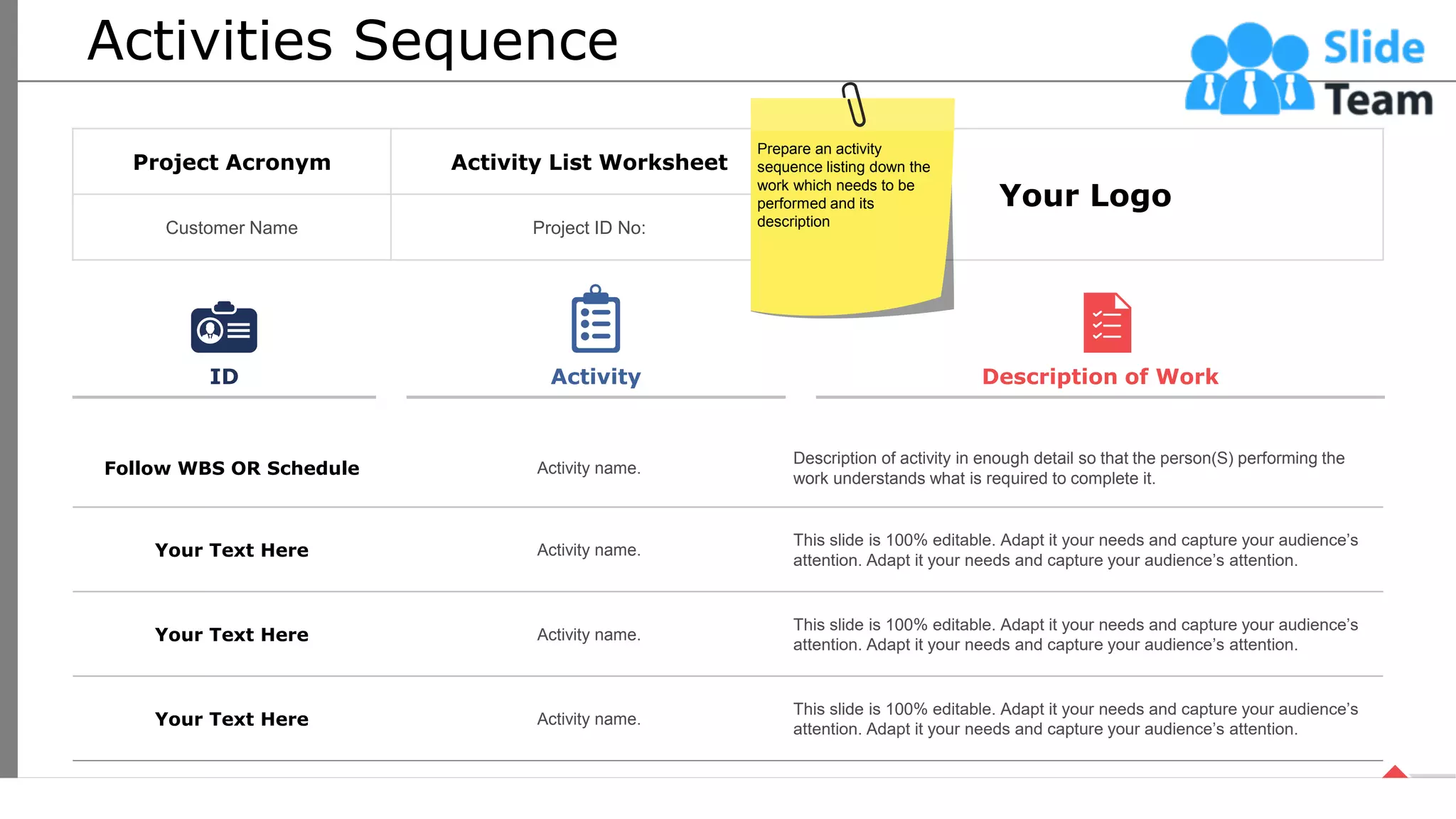 Activities Sequence
Follow WBS OR Schedule Activity name.
Description of activity in enough detail so that the person(S) performing the
work understands what is required to complete it.
Your Text Here Activity name.
This slide is 100% editable. Adapt it your needs and capture your audience’s
attention. Adapt it your needs and capture your audience’s attention.
Your Text Here Activity name.
This slide is 100% editable. Adapt it your needs and capture your audience’s
attention. Adapt it your needs and capture your audience’s attention.
Your Text Here Activity name.
This slide is 100% editable. Adapt it your needs and capture your audience’s
attention. Adapt it your needs and capture your audience’s attention.
ID Activity Description of Work
Project Acronym Activity List Worksheet
Your Logo
Customer Name Project ID No:
Prepare an activity
sequence listing down the
work which needs to be
performed and its
description
21
This slide is 100% editable. Adapt it your needs and capture your audience’s attention.
 