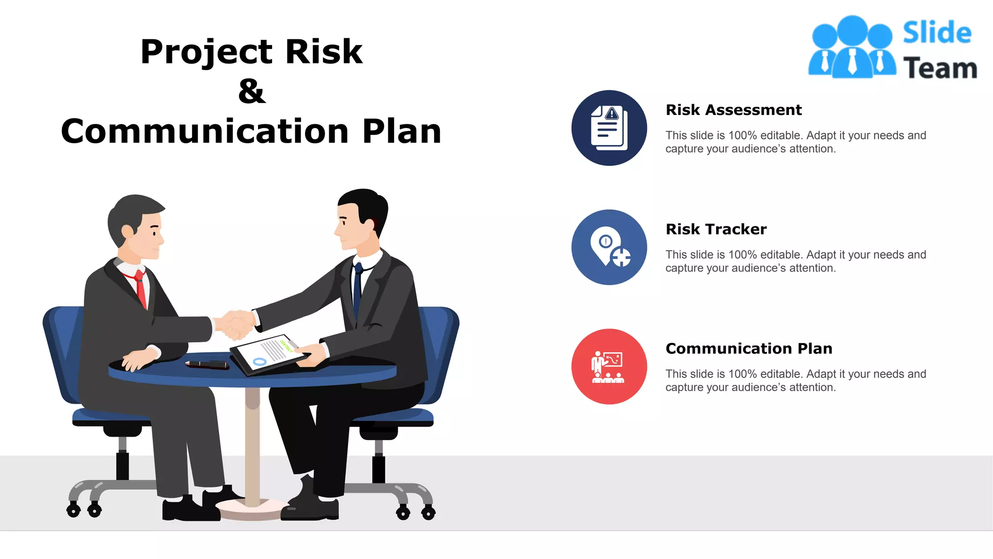 Project Risk
&
Communication Plan
Risk Assessment
This slide is 100% editable. Adapt it your needs and
capture your audience’s attention.
Risk Tracker
This slide is 100% editable. Adapt it your needs and
capture your audience’s attention.
Communication Plan
This slide is 100% editable. Adapt it your needs and
capture your audience’s attention.
22
 