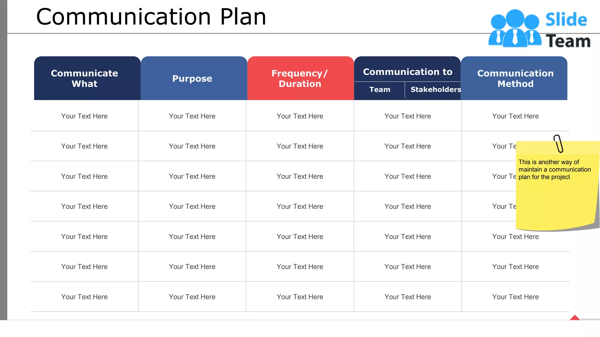 Communication Plan
Your Text Here Your Text Here Your Text Here Your Text Here Your Text Here
Your Text Here Your Text Here Your Text Here Your Text Here Your Text Here
Your Text Here Your Text Here Your Text Here Your Text Here Your Text Here
Your Text Here Your Text Here Your Text Here Your Text Here Your Text Here
Your Text Here Your Text Here Your Text Here Your Text Here Your Text Here
Your Text Here Your Text Here Your Text Here Your Text Here Your Text Here
Your Text Here Your Text Here Your Text Here Your Text Here Your Text Here
Communicate
What
Purpose
Frequency/
Duration
Communication to Communication
Method
Team Stakeholders
This is another way of
maintain a communication
plan for the project
25
This slide is 100% editable. Adapt it your needs and capture your audience’s attention.
 