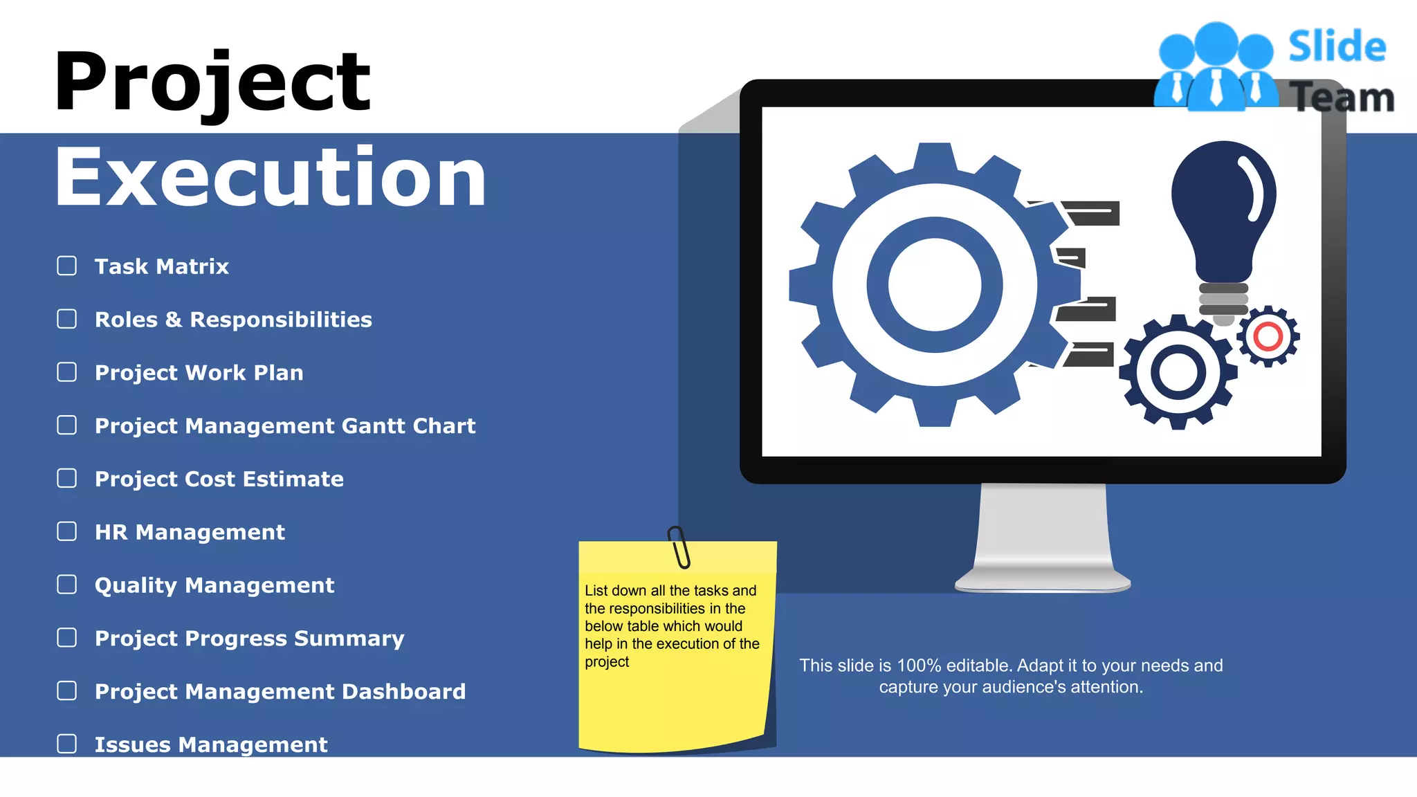 27
Project
Execution
Task Matrix
Roles & Responsibilities
Project Work Plan
Project Management Gantt Chart
Project Cost Estimate
HR Management
Quality Management
Project Progress Summary
Project Management Dashboard
Issues Management
This slide is 100% editable. Adapt it to your needs and
capture your audience's attention.
List down all the tasks and
the responsibilities in the
below table which would
help in the execution of the
project
 