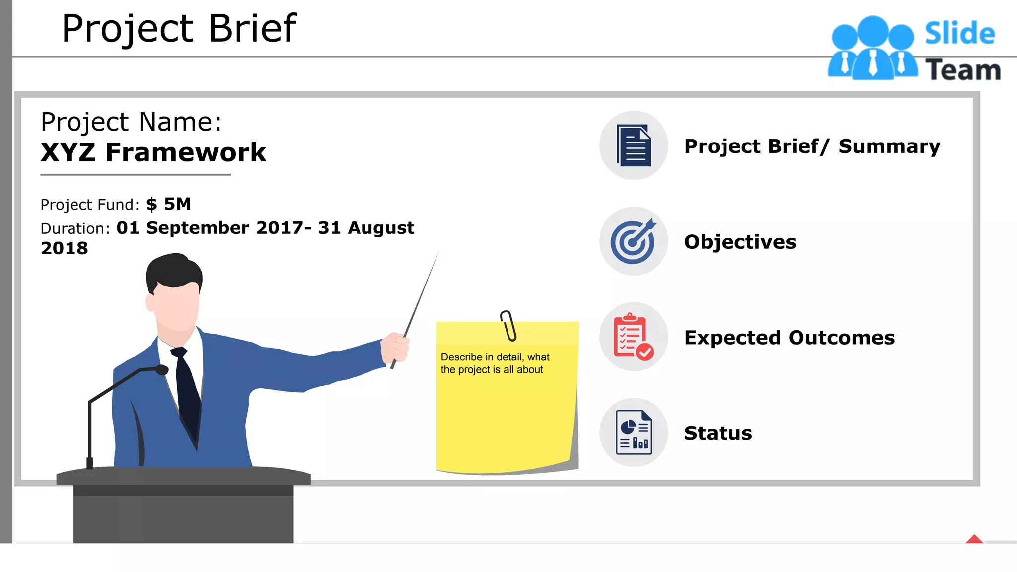 Project Brief
Project Name:
XYZ Framework
Project Fund: $ 5M
Duration: 01 September 2017- 31 August
2018
Project Brief/ Summary
Objectives
Expected Outcomes
Status
Describe in detail, what
the project is all about
4
This slide is 100% editable. Adapt it your needs and capture your audience’s attention.
 