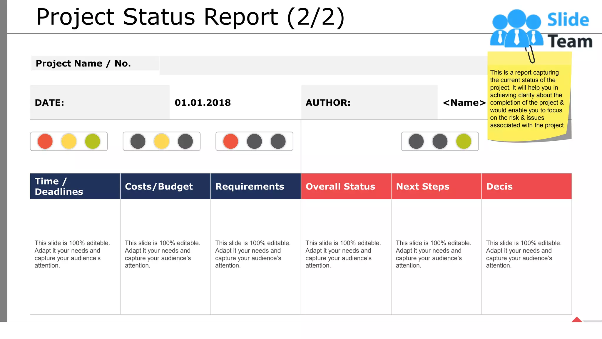 Project Status Report (2/2)
Project Name / No.
DATE: 01.01.2018 AUTHOR: <Name>
Time /
Deadlines
Costs/Budget Requirements Overall Status Next Steps Decis
This slide is 100% editable.
Adapt it your needs and
capture your audience’s
attention.
This slide is 100% editable.
Adapt it your needs and
capture your audience’s
attention.
This slide is 100% editable.
Adapt it your needs and
capture your audience’s
attention.
This slide is 100% editable.
Adapt it your needs and
capture your audience’s
attention.
This slide is 100% editable.
Adapt it your needs and
capture your audience’s
attention.
This slide is 100% editable.
Adapt it your needs and
capture your audience’s
attention.
This is a report capturing
the current status of the
project. It will help you in
achieving clarity about the
completion of the project &
would enable you to focus
on the risk & issues
associated with the project
41
This slide is 100% editable. Adapt it your needs and capture your audience’s attention.
 