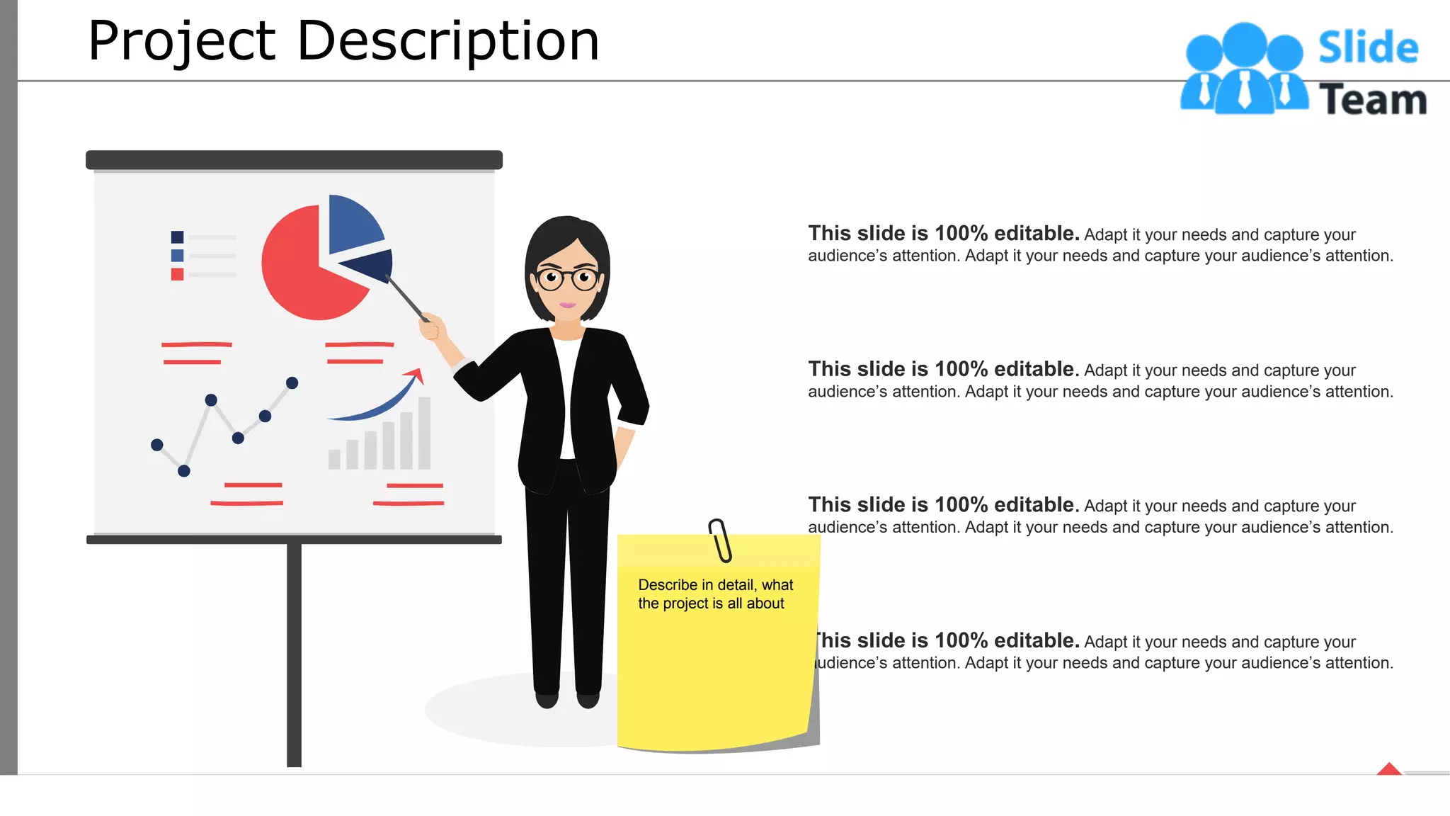 Project Description
This slide is 100% editable. Adapt it your needs and capture your
audience’s attention. Adapt it your needs and capture your audience’s attention.
This slide is 100% editable. Adapt it your needs and capture your
audience’s attention. Adapt it your needs and capture your audience’s attention.
This slide is 100% editable. Adapt it your needs and capture your
audience’s attention. Adapt it your needs and capture your audience’s attention.
This slide is 100% editable. Adapt it your needs and capture your
audience’s attention. Adapt it your needs and capture your audience’s attention.
5
Describe in detail, what
the project is all about
 