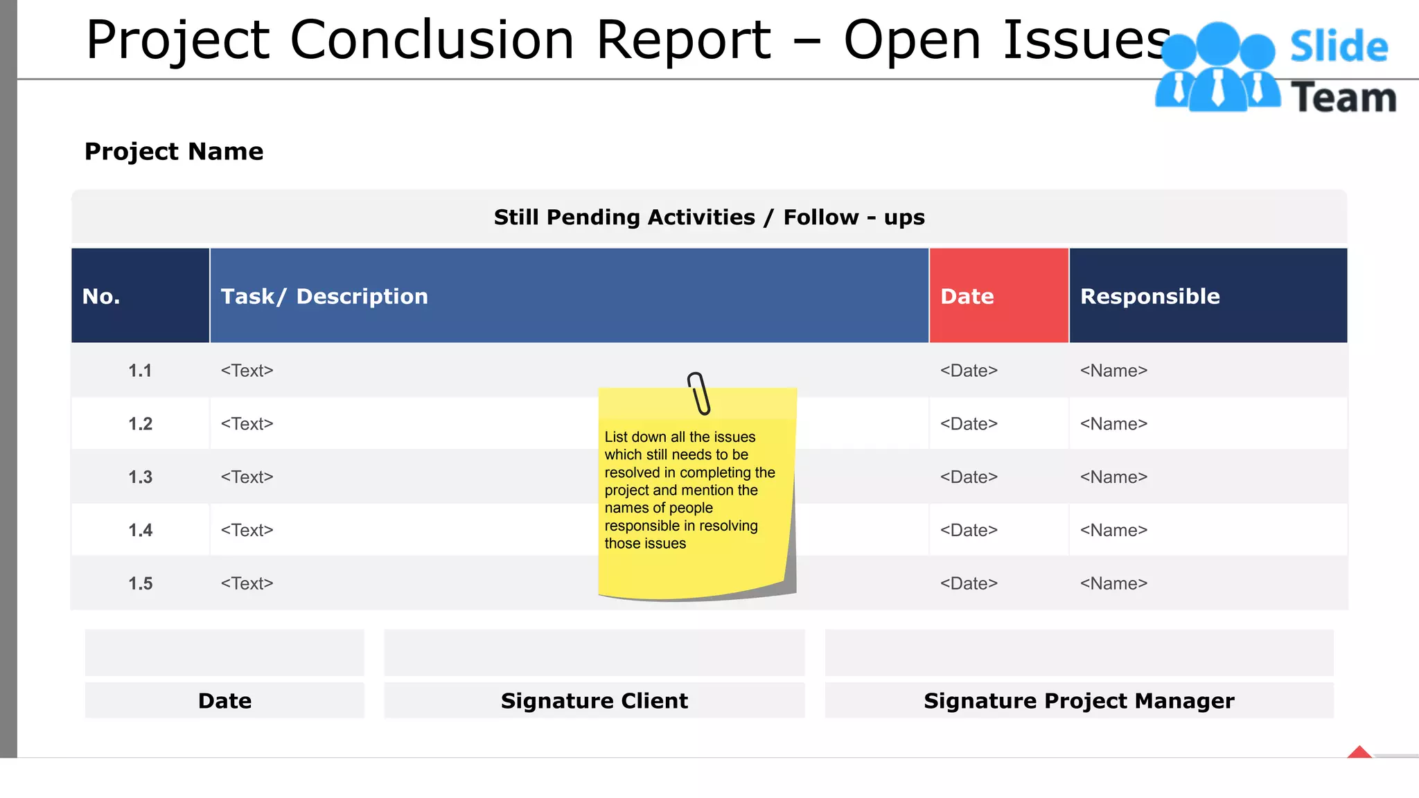 Project Conclusion Report – Open Issues
No. Task/ Description Date Responsible
1.1 <Text> <Date> <Name>
1.2 <Text> <Date> <Name>
1.3 <Text> <Date> <Name>
1.4 <Text> <Date> <Name>
1.5 <Text> <Date> <Name>
Project Name
Still Pending Activities / Follow - ups
Date Signature Client Signature Project Manager
List down all the issues
which still needs to be
resolved in completing the
project and mention the
names of people
responsible in resolving
those issues
51
This slide is 100% editable. Adapt it your needs and capture your audience’s attention.
 