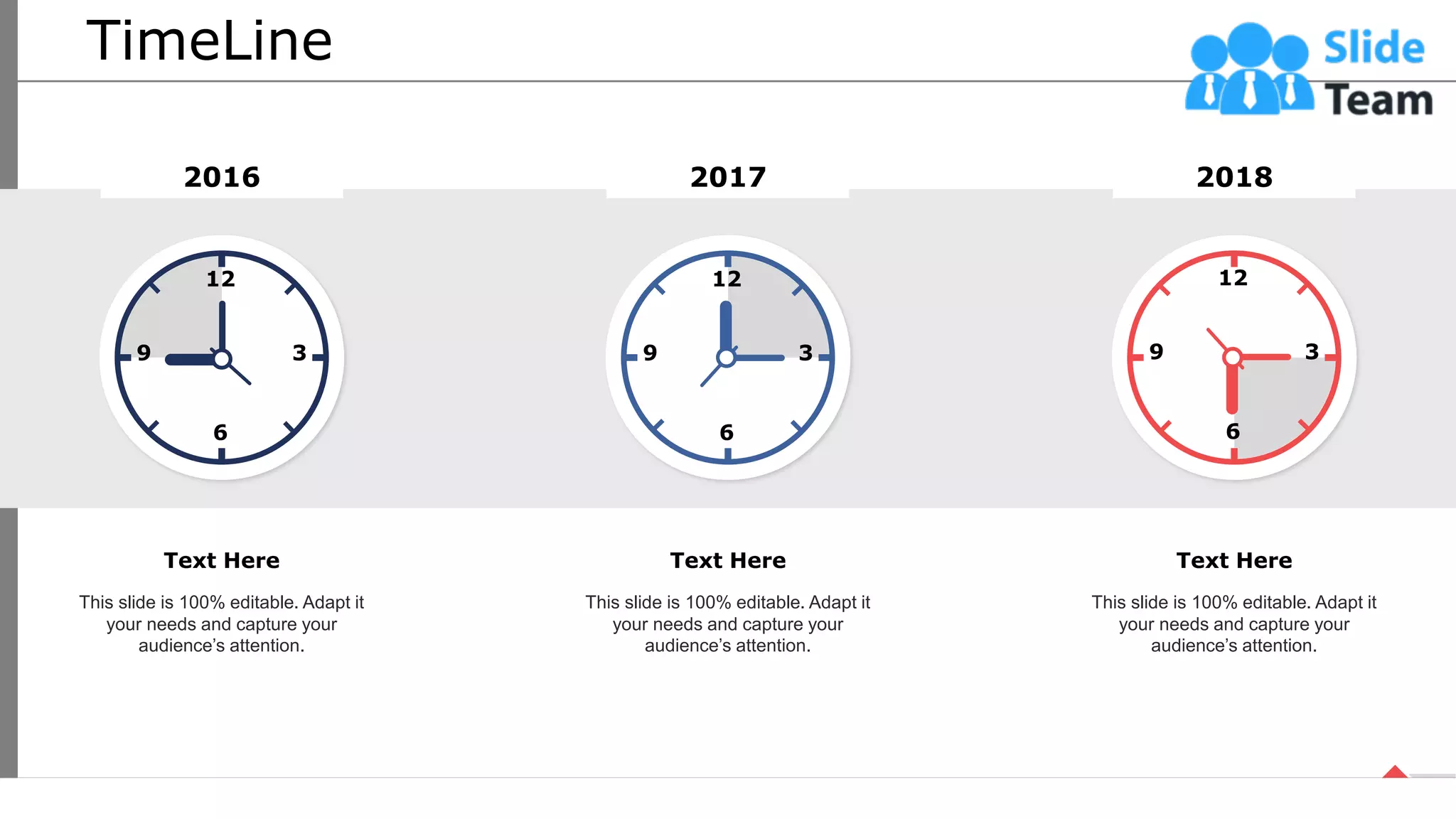 TimeLine
12
3
9
6
2016
This slide is 100% editable. Adapt it
your needs and capture your
audience’s attention.
Text Here
2017
12
3
9
6
This slide is 100% editable. Adapt it
your needs and capture your
audience’s attention.
Text Here
2018
12
3
9
6
This slide is 100% editable. Adapt it
your needs and capture your
audience’s attention.
Text Here
64
 