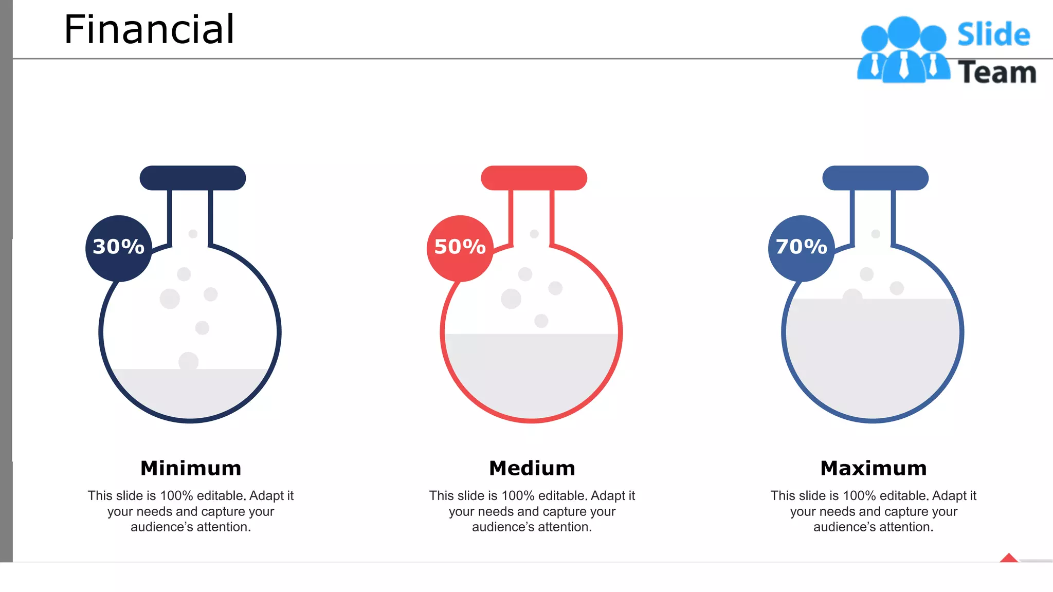 Financial
30% 50% 70%
This slide is 100% editable. Adapt it
your needs and capture your
audience’s attention.
Minimum
This slide is 100% editable. Adapt it
your needs and capture your
audience’s attention.
Medium
This slide is 100% editable. Adapt it
your needs and capture your
audience’s attention.
Maximum
65
 