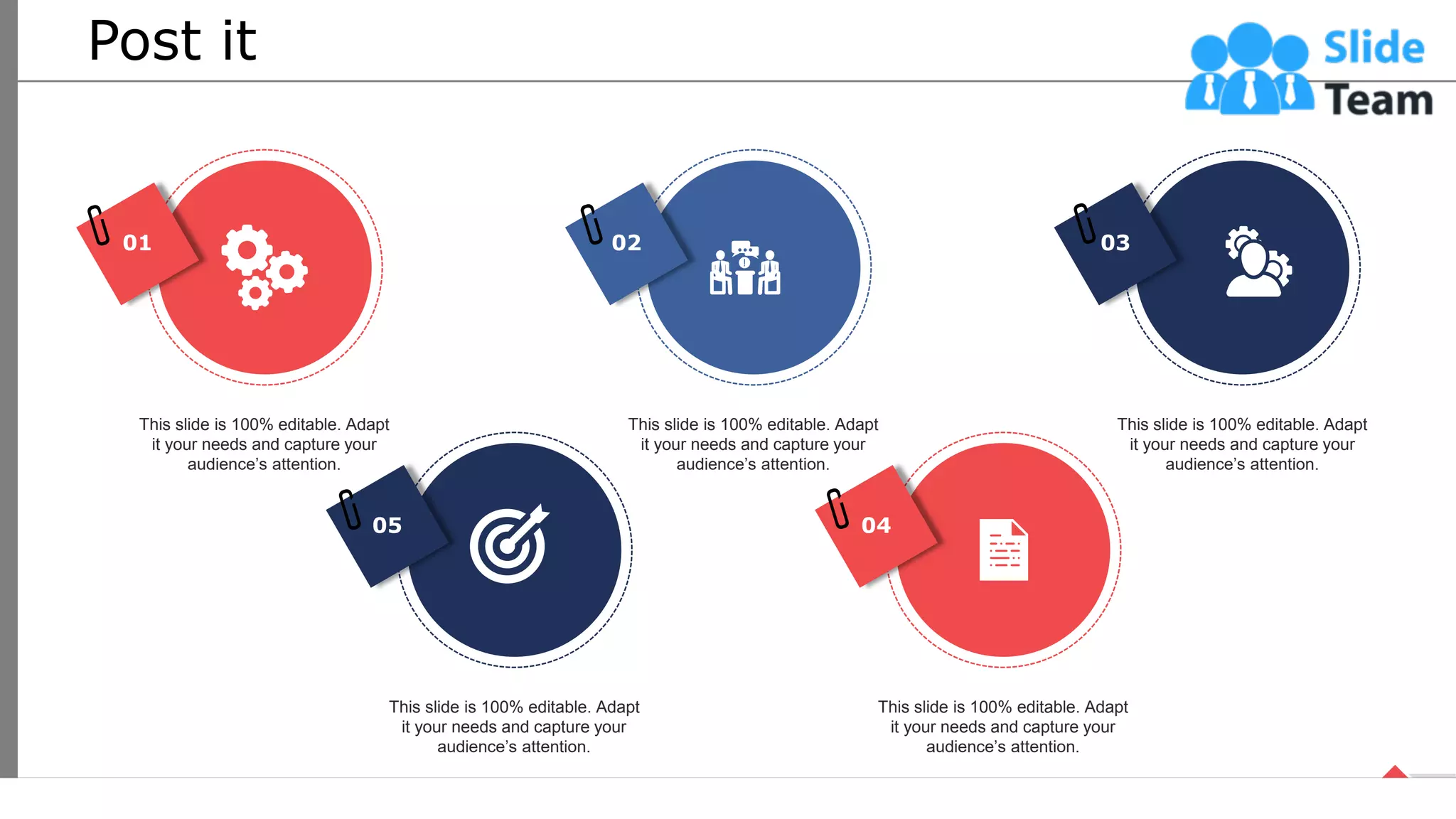 Post it
01
This slide is 100% editable. Adapt
it your needs and capture your
audience’s attention.
02
This slide is 100% editable. Adapt
it your needs and capture your
audience’s attention.
03
This slide is 100% editable. Adapt
it your needs and capture your
audience’s attention.
05
This slide is 100% editable. Adapt
it your needs and capture your
audience’s attention.
04
This slide is 100% editable. Adapt
it your needs and capture your
audience’s attention.
67
 