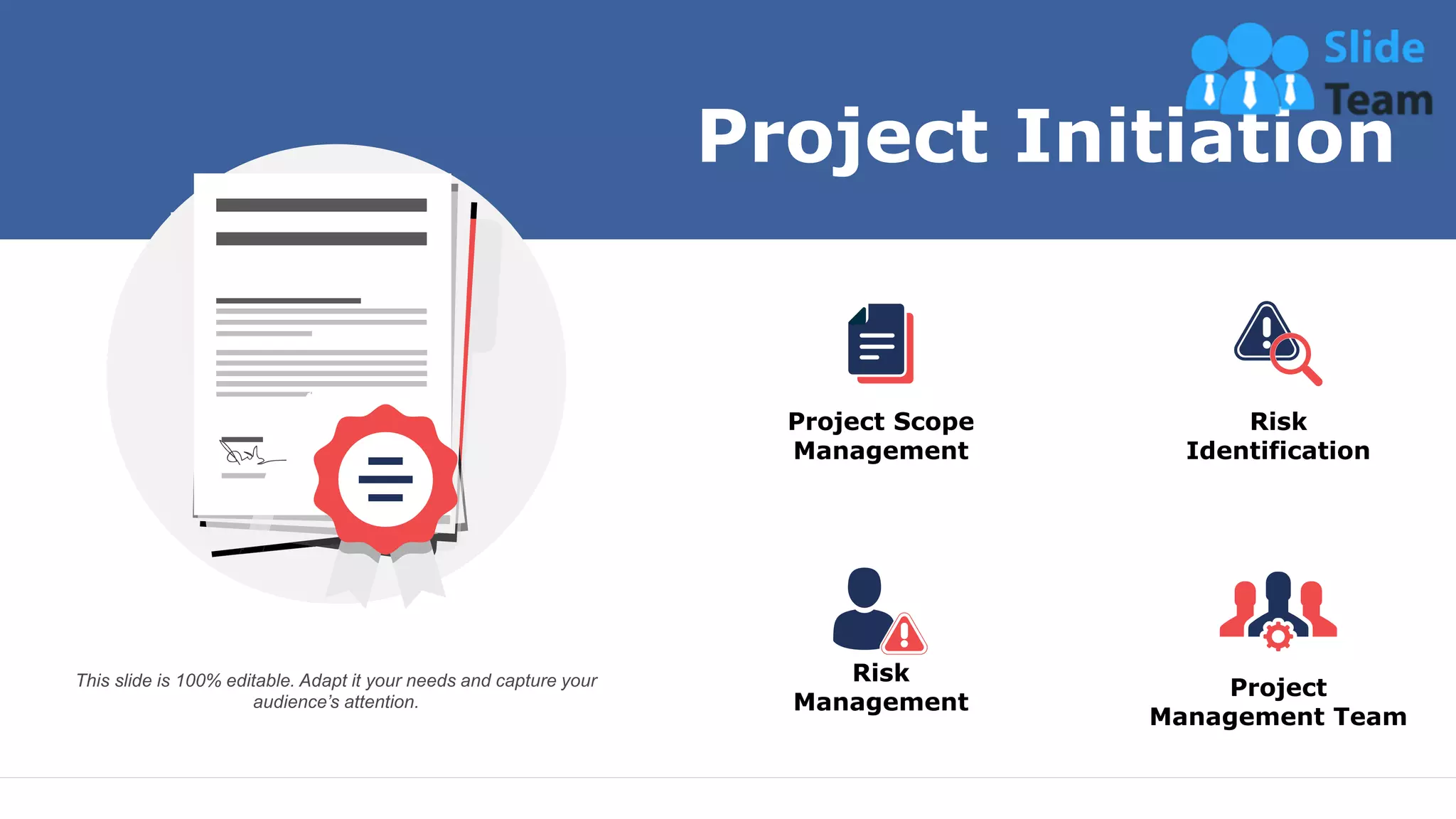 Project Scope
Management
Risk
Identification
Project
Management Team
Risk
Management
Project Initiation
This slide is 100% editable. Adapt it your needs and capture your
audience’s attention.
8
 