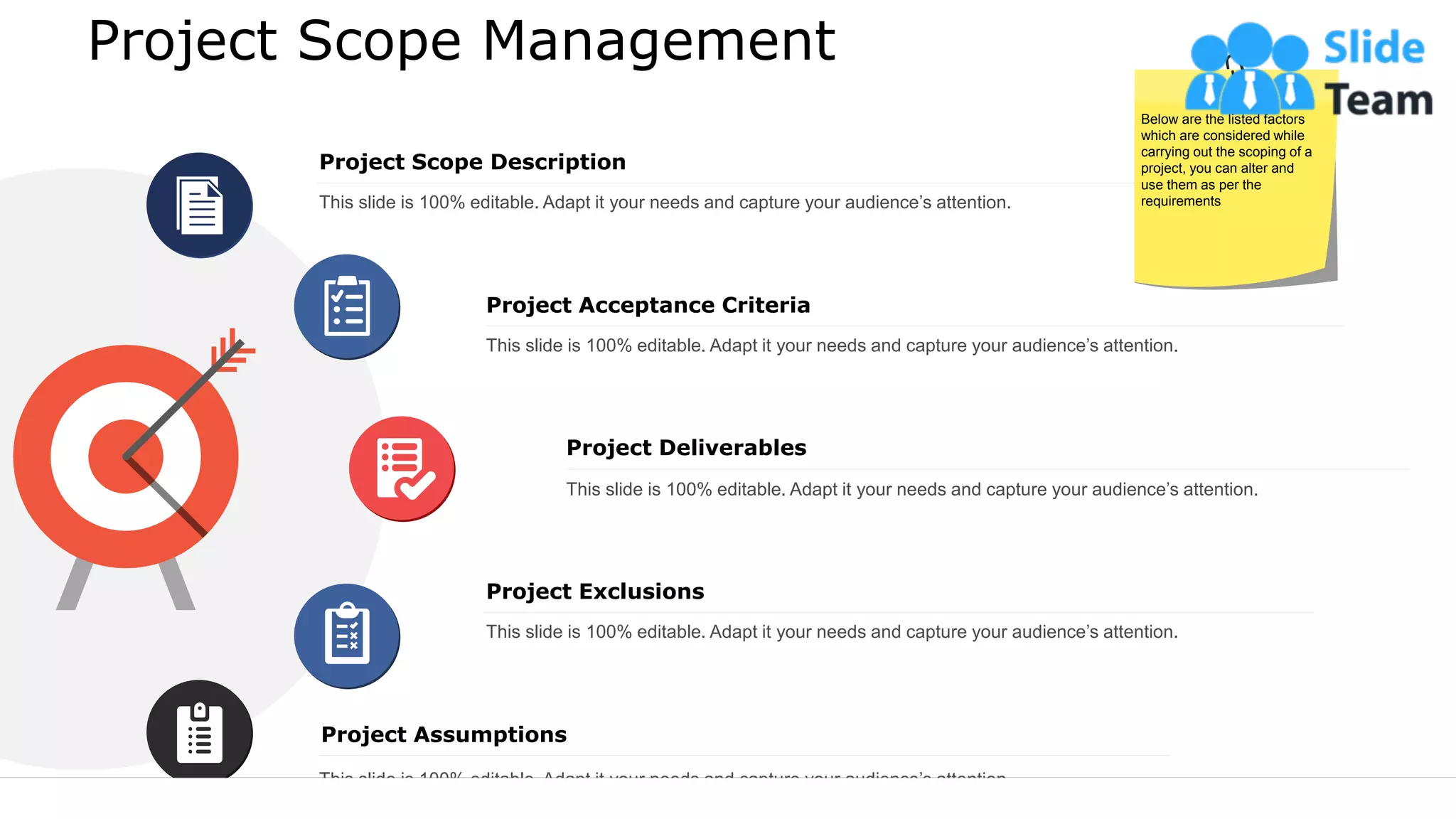 Project Scope Management
Project Deliverables
This slide is 100% editable. Adapt it your needs and capture your audience’s attention.
Project Assumptions
Project Exclusions
This slide is 100% editable. Adapt it your needs and capture your audience’s attention.
This slide is 100% editable. Adapt it your needs and capture your audience’s attention.
Project Scope Description
This slide is 100% editable. Adapt it your needs and capture your audience’s attention.
Project Acceptance Criteria
This slide is 100% editable. Adapt it your needs and capture your audience’s attention.
Below are the listed factors
which are considered while
carrying out the scoping of a
project, you can alter and
use them as per the
requirements
9
 