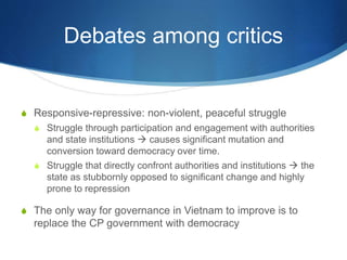 Debates among critics
S Responsive-repressive: non-violent, peaceful struggle
S Struggle through participation and engagement with authorities
and state institutions  causes significant mutation and
conversion toward democracy over time.
S Struggle that directly confront authorities and institutions  the
state as stubbornly opposed to significant change and highly
prone to repression
S The only way for governance in Vietnam to improve is to
replace the CP government with democracy
 