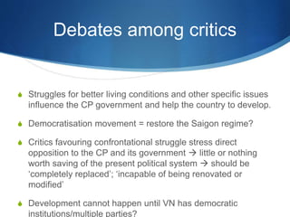 Debates among critics
S Struggles for better living conditions and other specific issues
influence the CP government and help the country to develop.
S Democratisation movement = restore the Saigon regime?
S Critics favouring confrontational struggle stress direct
opposition to the CP and its government  little or nothing
worth saving of the present political system  should be
‘completely replaced’; ‘incapable of being renovated or
modified’
S Development cannot happen until VN has democratic
institutions/multiple parties?
 