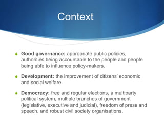 Context
S Good governance: appropriate public policies,
authorities being accountable to the people and people
being able to influence policy-makers.
S Development: the improvement of citizens’ economic
and social welfare.
S Democracy: free and regular elections, a multiparty
political system, multiple branches of government
(legislative, executive and judicial), freedom of press and
speech, and robust civil society organisations.
 