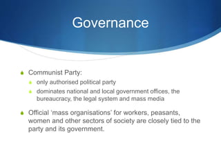 Governance
S Communist Party:
S only authorised political party
S dominates national and local government offices, the
bureaucracy, the legal system and mass media
S Official ‘mass organisations’ for workers, peasants,
women and other sectors of society are closely tied to the
party and its government.
 