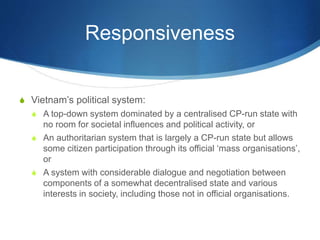 Responsiveness
S Vietnam’s political system:
S A top-down system dominated by a centralised CP-run state with
no room for societal influences and political activity, or
S An authoritarian system that is largely a CP-run state but allows
some citizen participation through its official ‘mass organisations’,
or
S A system with considerable dialogue and negotiation between
components of a somewhat decentralised state and various
interests in society, including those not in official organisations.
 