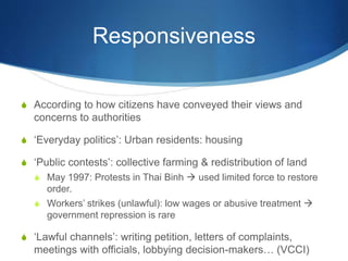 Responsiveness
S According to how citizens have conveyed their views and
concerns to authorities
S ‘Everyday politics’: Urban residents: housing
S ‘Public contests’: collective farming & redistribution of land
S May 1997: Protests in Thai Binh  used limited force to restore
order.
S Workers’ strikes (unlawful): low wages or abusive treatment 
government repression is rare
S ‘Lawful channels’: writing petition, letters of complaints,
meetings with officials, lobbying decision-makers… (VCCI)
 