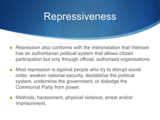 Repressiveness
S Repression also conforms with the interpretation that Vietnam
has an authoritarian political system that allows citizen
participation but only through official, authorised organisations
S Most repression is against people who try to disrupt social
order, weaken national security, destabilise the political
system, undermine the government, or dislodge the
Communist Party from power.
S Methods: harassment, physical violence, arrest and/or
imprisonment.
 