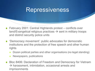 Repressiveness
S February 2001: Central Highlands protest – conflicts over
land/Evangelical religious practices  sent in military troops
and district security police units
S ‘Democracy movement’: public advocates for democratic
institutions and the protection of free speech and other human
rights
S Dozen political parties and other organisations (no legal standing)
S Newspapers, publications
S Bloc 8406: Declaration of Freedom and Democracy for Vietnam
 harassment, intimidation, occasional arrests and
imprisonments
 