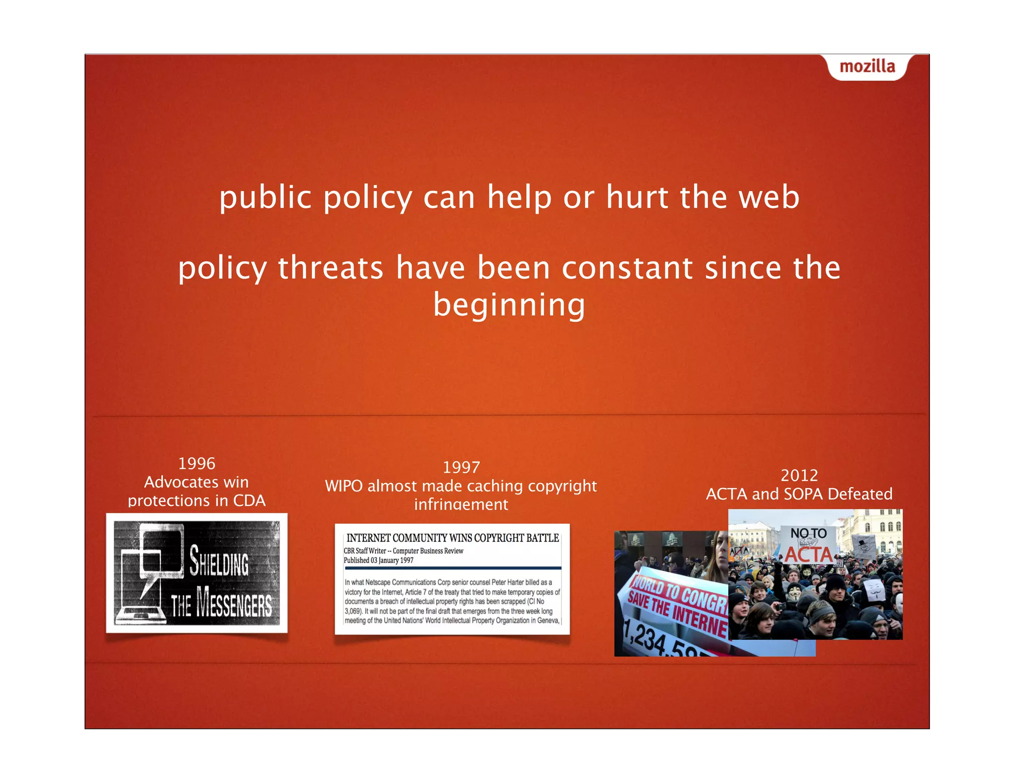 public policy can help or hurt the web

      policy threats have been constant since the
                       beginning



       1996                         1997
  Advocates win                                                   2012
                     WIPO almost made caching copyright
protections in CDA                                        ACTA and SOPA Defeated
                               infringement




                                   what would the web look like
 
