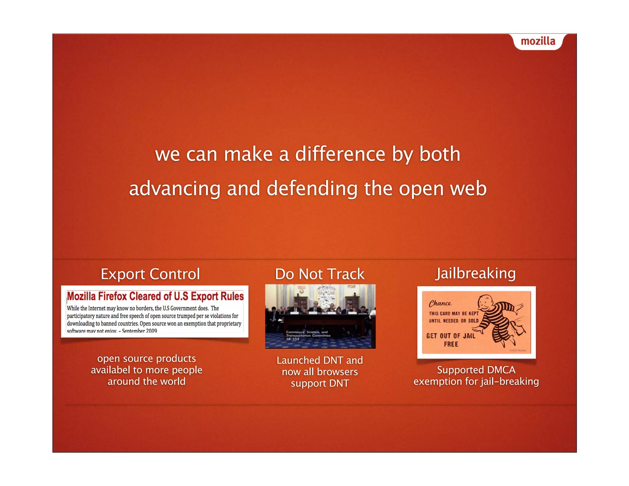we can make a difference by both
        advancing and defending the open web
                                                                             Do Not Trac




  Export Control           Do Not Track            Jailbreaking




 open source products      Launched DNT and
availabel to more people    now all browsers       Supported DMCA
    around the world          support DNT      exemption for jail-breaking
 