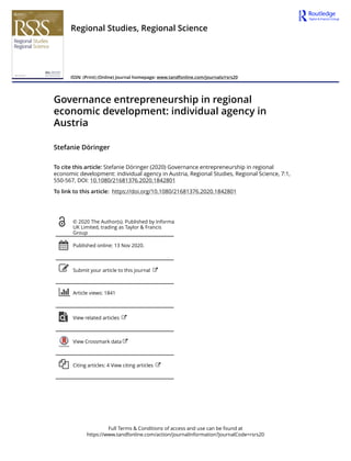 Full Terms & Conditions of access and use can be found at
https://www.tandfonline.com/action/journalInformation?journalCode=rsrs20
Regional Studies, Regional Science
ISSN: (Print) (Online) Journal homepage: www.tandfonline.com/journals/rsrs20
Governance entrepreneurship in regional
economic development: individual agency in
Austria
Stefanie Döringer
To cite this article: Stefanie Döringer (2020) Governance entrepreneurship in regional
economic development: individual agency in Austria, Regional Studies, Regional Science, 7:1,
550-567, DOI: 10.1080/21681376.2020.1842801
To link to this article: https://doi.org/10.1080/21681376.2020.1842801
© 2020 The Author(s). Published by Informa
UK Limited, trading as Taylor & Francis
Group
Published online: 13 Nov 2020.
Submit your article to this journal
Article views: 1841
View related articles
View Crossmark data
Citing articles: 4 View citing articles
 