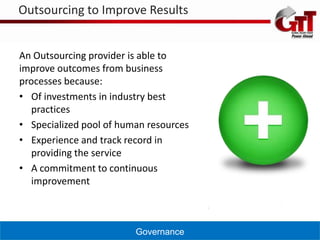 Outsourcing to Improve Results


An Outsourcing provider is able to
improve outcomes from business
processes because:
• Of investments in industry best
   practices
• Specialized pool of human resources
• Experience and track record in
   providing the service
• A commitment to continuous
   improvement



                         Governance
 