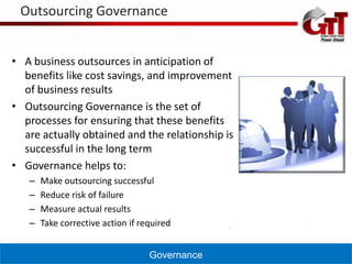 Outsourcing Governance


• A business outsources in anticipation of
  benefits like cost savings, and improvement
  of business results
• Outsourcing Governance is the set of
  processes for ensuring that these benefits
  are actually obtained and the relationship is
  successful in the long term
• Governance helps to:
   –   Make outsourcing successful
   –   Reduce risk of failure
   –   Measure actual results
   –   Take corrective action if required


                                   Governance
 