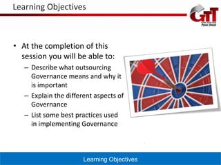 Learning Objectives



• At the completion of this
  session you will be able to:
   – Describe what outsourcing
     Governance means and why it
     is important
   – Explain the different aspects of
     Governance
   – List some best practices used
     in implementing Governance



                       Learning Objectives
 
