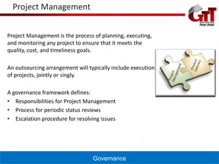 Project Management


Project Management is the process of planning, executing,
and monitoring any project to ensure that it meets the
quality, cost, and timeliness goals.

An outsourcing arrangement will typically include execution
of projects, jointly or singly.

A governance framework defines:
• Responsibilities for Project Management
• Process for periodic status reviews
• Escalation procedure for resolving issues




                                  Governance
 