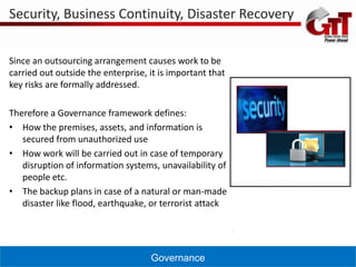 Security, Business Continuity, Disaster Recovery


Since an outsourcing arrangement causes work to be
carried out outside the enterprise, it is important that
key risks are formally addressed.

Therefore a Governance framework defines:
• How the premises, assets, and information is
   secured from unauthorized use
• How work will be carried out in case of temporary
   disruption of information systems, unavailability of
   people etc.
• The backup plans in case of a natural or man-made
   disaster like flood, earthquake, or terrorist attack




                                    Governance
 