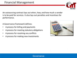 Financial Management


An outsourcing contract lays out when, how, and how much a vendor
is to be paid for services. It also lays out penalties and incentives for
performance.

A Governance framework defines:
• A process for billing and payments
• A process for meeting statutory obligations
• A process for resolving any conflicts
• A process for making new investments




                                    Governance
 