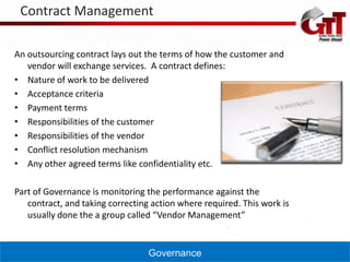 Contract Management

An outsourcing contract lays out the terms of how the customer and
   vendor will exchange services. A contract defines:
• Nature of work to be delivered
• Acceptance criteria
• Payment terms
• Responsibilities of the customer
• Responsibilities of the vendor
• Conflict resolution mechanism
• Any other agreed terms like confidentiality etc.

Part of Governance is monitoring the performance against the
   contract, and taking correcting action where required. This work is
   usually done the a group called “Vendor Management”


                                  Governance
 