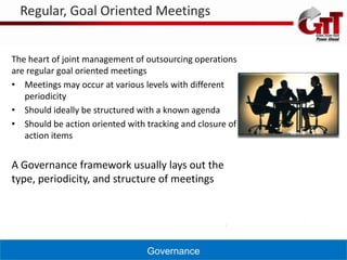 Regular, Goal Oriented Meetings


The heart of joint management of outsourcing operations
are regular goal oriented meetings
• Meetings may occur at various levels with different
   periodicity
• Should ideally be structured with a known agenda
• Should be action oriented with tracking and closure of
   action items


A Governance framework usually lays out the
type, periodicity, and structure of meetings




                                 Governance
 