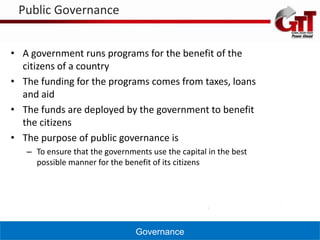 Public Governance


• A government runs programs for the benefit of the
  citizens of a country
• The funding for the programs comes from taxes, loans
  and aid
• The funds are deployed by the government to benefit
  the citizens
• The purpose of public governance is
   – To ensure that the governments use the capital in the best
     possible manner for the benefit of its citizens




                                Governance
 