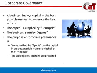 Corporate Governance


• A business deploys capital in the best
  possible manner to generate the best
  returns
• The capital is supplied by “Principals”
• The business is run by “Agents”
• The purpose of corporate governance
  is
   – To ensure that the “Agents” use the capital
     in the best possible manner on behalf of
     the “Principals”
   – The stakeholders’ interests are protected




                                Governance
 