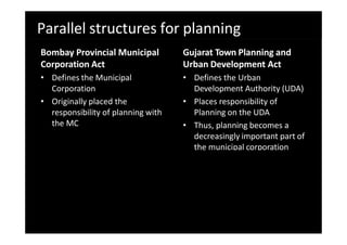 Parallel structures for planning
Bombay Provincial Municipal
Corporation Act
• Defines the Municipal
Corporation
• Originally placed the
responsibility of planning with
the MC
Gujarat Town Planning and
Urban Development Act
• Defines the Urban
Development Authority (UDA)
• Places responsibility of
Planning on the UDA
• Thus, planning becomes a
decreasingly important part of
the municipal corporation
 