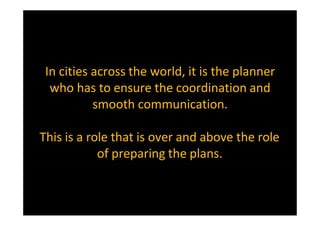 In cities across the world, it is the planner
who has to ensure the coordination and
smooth communication.
This is a role that is over and above the role
of preparing the plans.
 