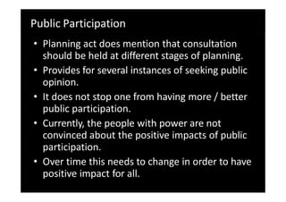 Public Participation
• Planning act does mention that consultation
should be held at different stages of planning.
• Provides for several instances of seeking public
opinion.
• It does not stop one from having more / better
public participation.
• Currently, the people with power are not
convinced about the positive impacts of public
participation.
• Over time this needs to change in order to have
positive impact for all.
 