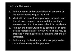 Task for the week
1. Find out names and responsibilities of everyone on
the administrative wing of the ward.
2. Meet with all councilors in your ward, present them
1 set of maps prepared by you and find out their
main concerns / positive points about the ward plan
3. Find out the budget/funding by councilors’ or other
elected representatives’ in your ward. These may be
proposed / ongoing projects or projects that are just
completed.
4. Find out any city level project that are proposed or
currently underway within your ward.
 