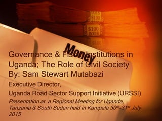 Governance & Fiscal Institutions in
Uganda; The Role of Civil Society
By: Sam Stewart Mutabazi
Executive Director,
Uganda Road Sector Support Initiative (URSSI)
Presentation at a Regional Meeting for Uganda,
Tanzania & South Sudan held in Kampala 30th-31st July
2015
 